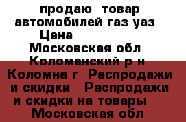 продаю  товар автомобилей газ/уаз › Цена ­ 1 000 000 - Московская обл., Коломенский р-н, Коломна г. Распродажи и скидки » Распродажи и скидки на товары   . Московская обл.